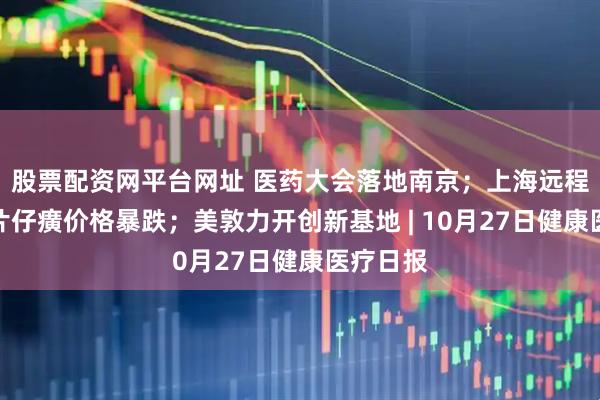 股票配资网平台网址 医药大会落地南京；上海远程门诊；片仔癀价格暴跌；美敦力开创新基地 | 10月27日健康医疗日报