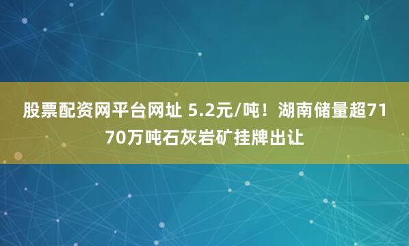 股票配资网平台网址 5.2元/吨!湖南储量超7170万吨石灰岩矿挂牌出让