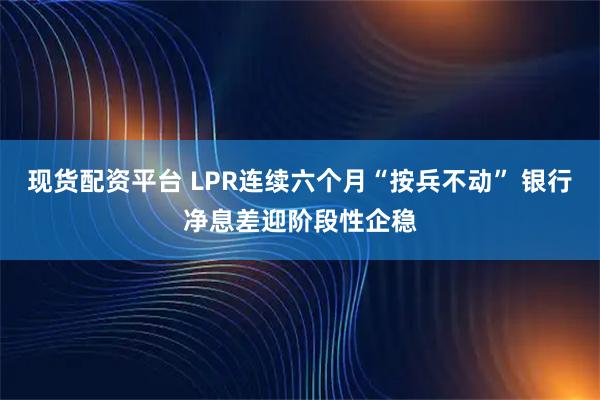 现货配资平台 LPR连续六个月“按兵不动” 银行净息差迎阶段性企稳
