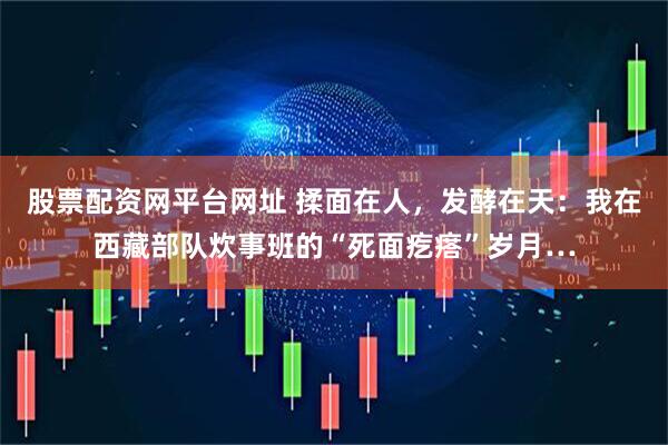 股票配资网平台网址 揉面在人,发酵在天:我在西藏部队炊事班的“死面疙瘩”岁月…