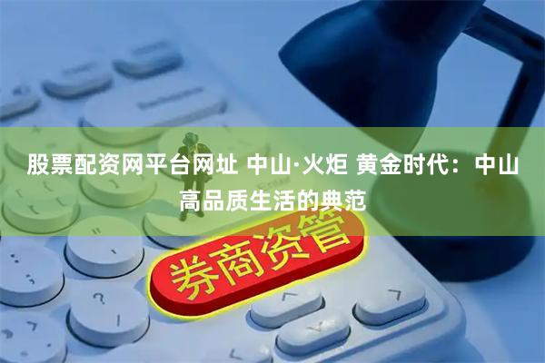 股票配资网平台网址 中山·火炬 黄金时代：中山高品质生活的典范