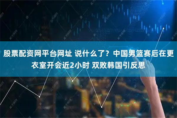 股票配资网平台网址 说什么了？中国男篮赛后在更衣室开会近2小时 双败韩国引反思