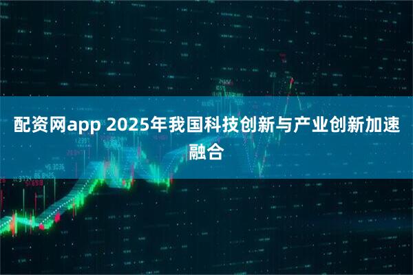 配资网app 2025年我国科技创新与产业创新加速融合