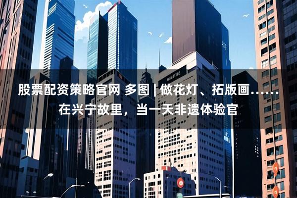 股票配资策略官网 多图 | 做花灯、拓版画……在兴宁故里，当一天非遗体验官