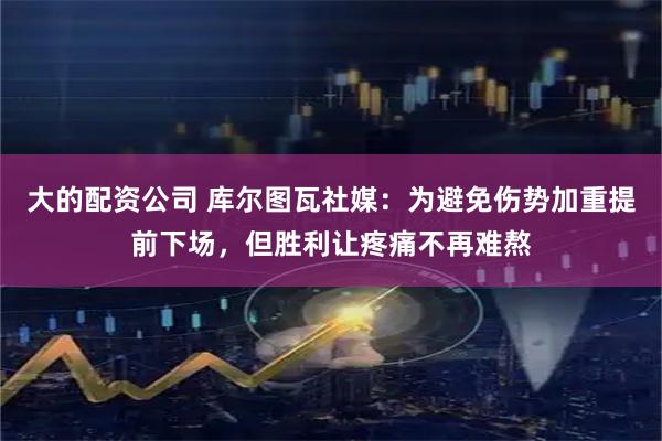 大的配资公司 库尔图瓦社媒：为避免伤势加重提前下场，但胜利让疼痛不再难熬