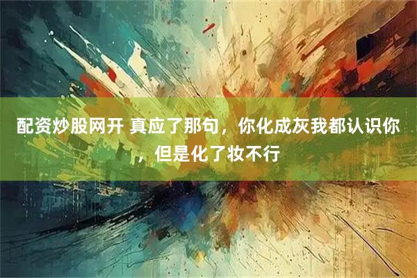 配资炒股网开 真应了那句，你化成灰我都认识你，但是化了妆不行