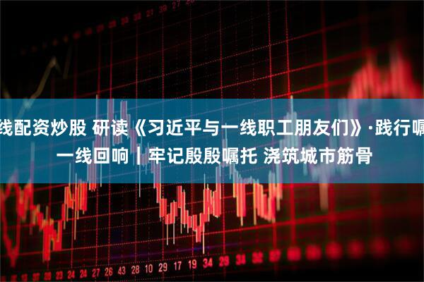 在线配资炒股 研读《习近平与一线职工朋友们》·践行嘱托 一线回响｜牢记殷殷嘱托 浇筑城市筋骨