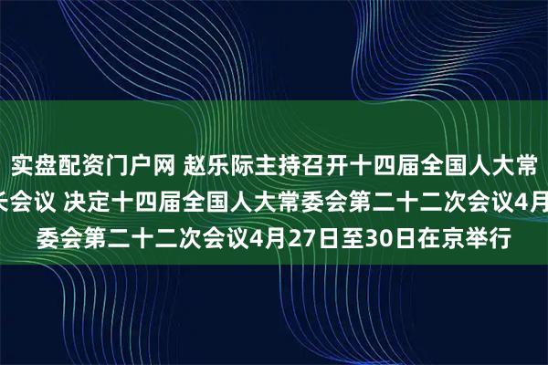 实盘配资门户网 赵乐际主持召开十四届全国人大常委会第六十五次委员长会议 决定十四届全国人大常委会第二十二次会议4月27日至30日在京举行