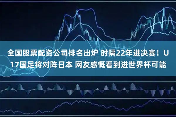 全国股票配资公司排名出炉 时隔22年进决赛!U17国足将对阵日本 网友感慨看到进世界杯可能