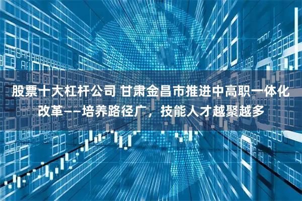 股票十大杠杆公司 甘肃金昌市推进中高职一体化改革——培养路径广,技能人才越聚越多